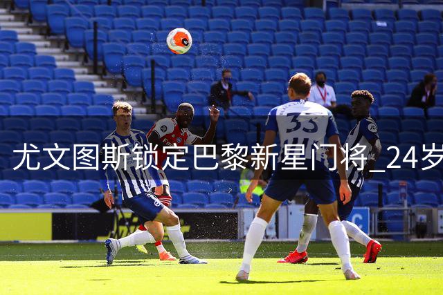 尤文图斯锁定巴黎新星门将 24岁法国国门或成夏窗重磅引援